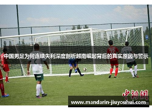 中国男足为何连续失利深度剖析越南崛起背后的真实原因与警示