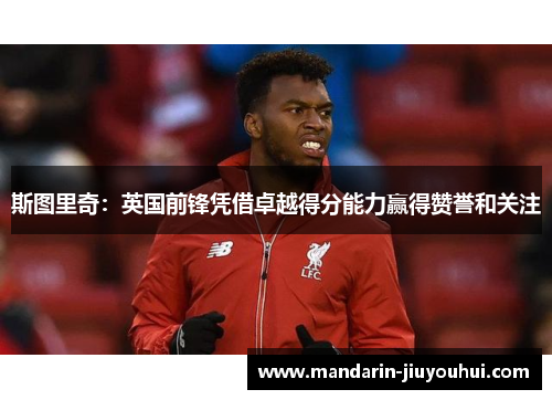 斯图里奇:英国前锋凭借卓越得分能力赢得赞誉和关注 斯图里奇:英国前锋凭借卓越得分能力赢得赞誉和关注