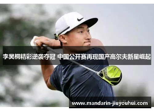 李昊桐精彩逆袭夺冠 中国公开赛再现国产高尔夫新星崛起 李昊桐精彩逆袭夺冠 中国公开赛再现国产高尔夫新星崛起