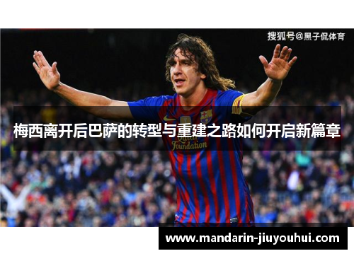 梅西离开后巴萨的转型与重建之路如何开启新篇章 梅西离开后巴萨的转型与重建之路如何开启新篇章