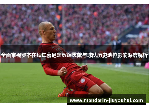 全面审视罗本在拜仁慕尼黑辉煌贡献与球队历史地位影响深度解析