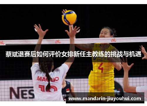 蔡斌退赛后如何评价女排新任主教练的挑战与机遇