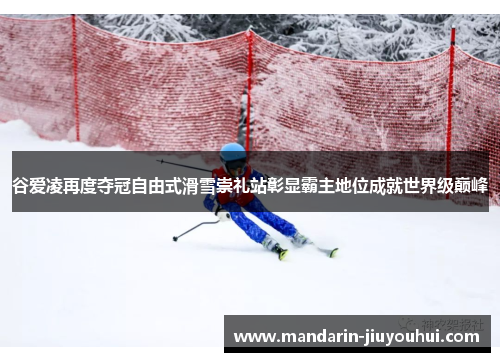 谷爱凌再度夺冠自由式滑雪崇礼站彰显霸主地位成就世界级巅峰