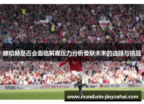 滕哈赫是否会面临解雇压力分析曼联未来的选择与挑战