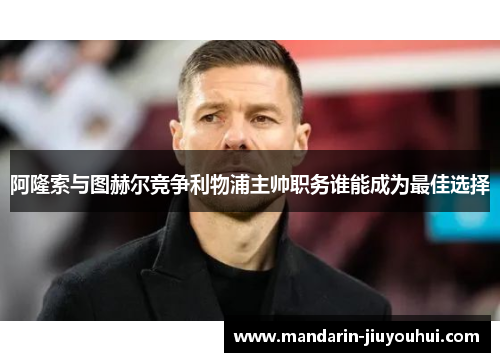 阿隆索与图赫尔竞争利物浦主帅职务谁能成为最佳选择 阿隆索与图赫尔竞争利物浦主帅职务谁能成为最佳选择